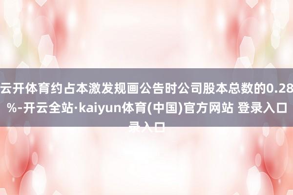 云开体育约占本激发规画公告时公司股本总数的0.28%-开云全站·kaiyun体育(中国)官方网站 登录入口