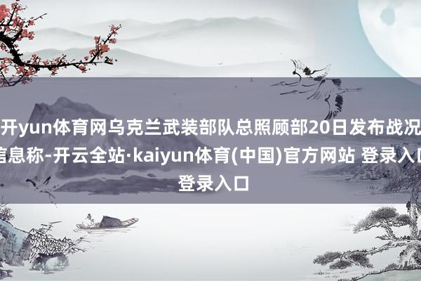 开yun体育网乌克兰武装部队总照顾部20日发布战况信息称-开云全站·kaiyun体育(中国)官方网站 登录入口