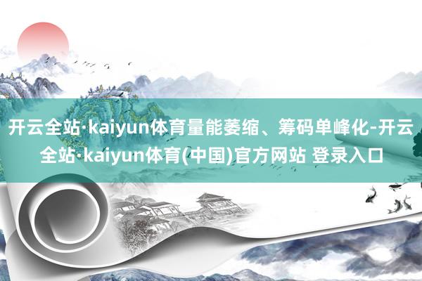 开云全站·kaiyun体育量能萎缩、筹码单峰化-开云全站·kaiyun体育(中国)官方网站 登录入口