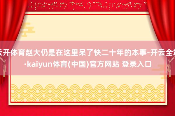 云开体育赵大仍是在这里呆了快二十年的本事-开云全站·kaiyun体育(中国)官方网站 登录入口