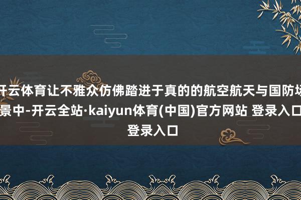 开云体育让不雅众仿佛踏进于真的的航空航天与国防场景中-开云全站·kaiyun体育(中国)官方网站 登录入口