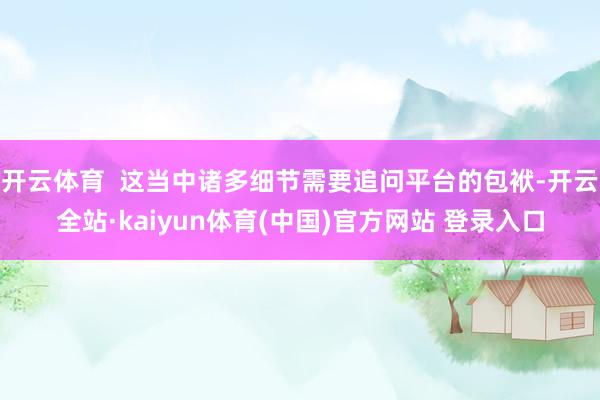 开云体育  这当中诸多细节需要追问平台的包袱-开云全站·kaiyun体育(中国)官方网站 登录入口