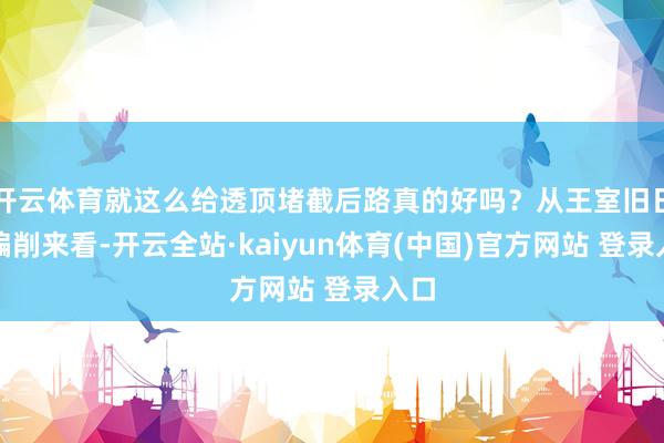 开云体育就这么给透顶堵截后路真的好吗？从王室旧日的编削来看-开云全站·kaiyun体育(中国)官方网站 登录入口