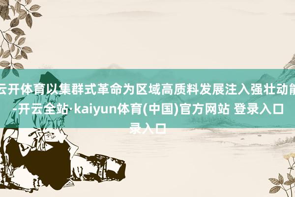 云开体育以集群式革命为区域高质料发展注入强壮动能-开云全站·kaiyun体育(中国)官方网站 登录入口