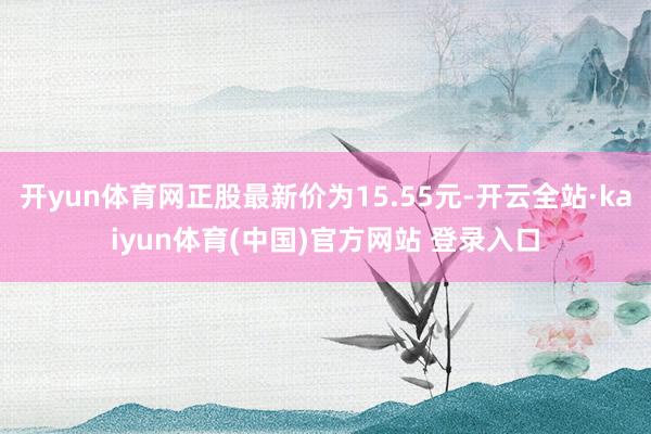 开yun体育网正股最新价为15.55元-开云全站·kaiyun体育(中国)官方网站 登录入口