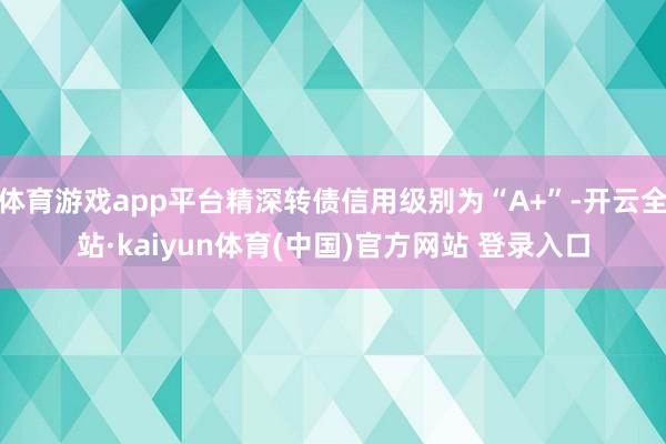 体育游戏app平台精深转债信用级别为“A+”-开云全站·kaiyun体育(中国)官方网站 登录入口