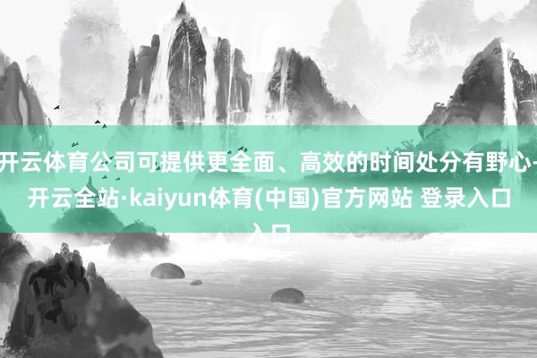 开云体育公司可提供更全面、高效的时间处分有野心-开云全站·kaiyun体育(中国)官方网站 登录入口