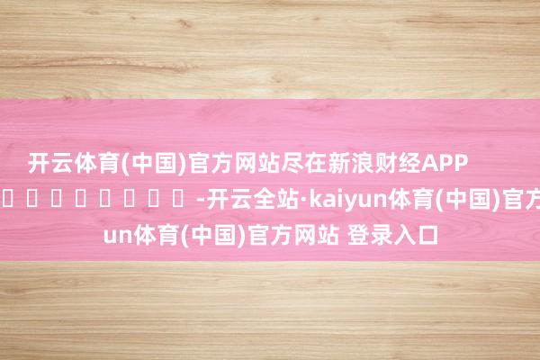 开云体育(中国)官方网站尽在新浪财经APP            													-开云全站·kaiyun体育(中国)官方网站 登录入口