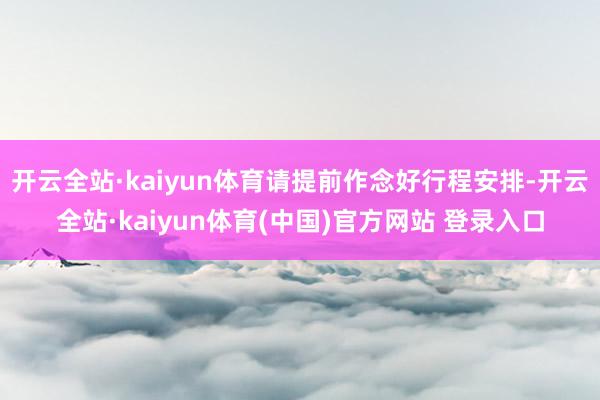 开云全站·kaiyun体育请提前作念好行程安排-开云全站·kaiyun体育(中国)官方网站 登录入口