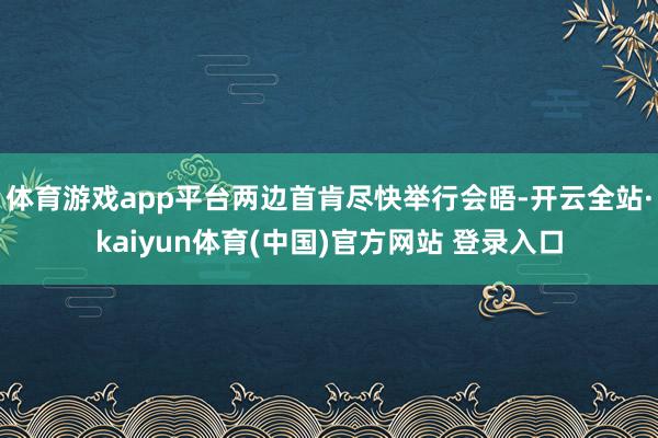 体育游戏app平台两边首肯尽快举行会晤-开云全站·kaiyun体育(中国)官方网站 登录入口