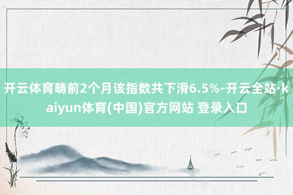 开云体育畴前2个月该指数共下滑6.5%-开云全站·kaiyun体育(中国)官方网站 登录入口