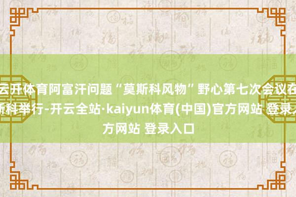 云开体育阿富汗问题“莫斯科风物”野心第七次会议在莫斯科举行-开云全站·kaiyun体育(中国)官方网站 登录入口