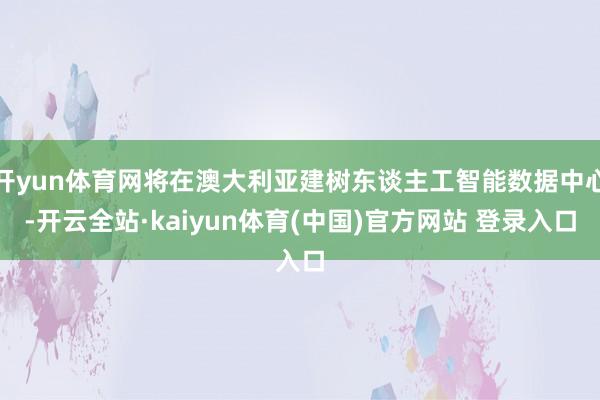 开yun体育网将在澳大利亚建树东谈主工智能数据中心-开云全站·kaiyun体育(中国)官方网站 登录入口