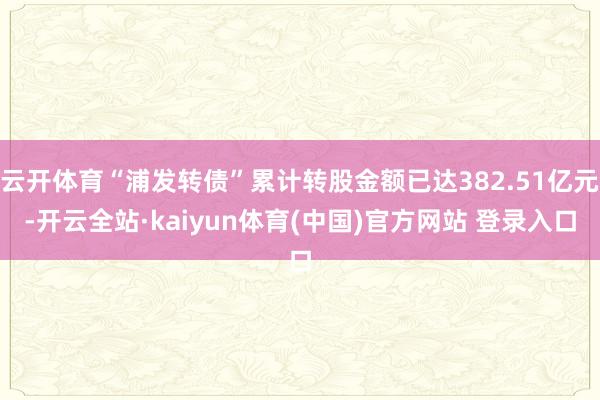 云开体育“浦发转债”累计转股金额已达382.51亿元-开云全站·kaiyun体育(中国)官方网站 登录入口