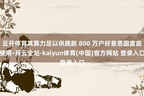 云开体育其算力足以供跳跃 800 万户好意思国度庭使用-开云全站·kaiyun体育(中国)官方网站 登录入口